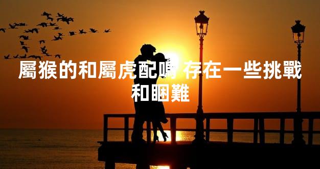 屬猴的和屬虎配嗎 存在一些挑戰和睏難